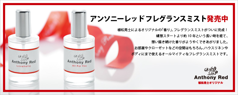 アンソニーレッド フレグランスミント発売中 植松晃士によるオリジナルの「香り」、フレグランスミストがついに完成！構想スタートより約10年という長い時を経て、想い描き続けた香りがようやくできあがりました。お部屋やクローゼットなどの空間はもちろん、ハウスリネンやボディまで使えるオールマイティなフレグランスミントです。  Anthonyred.com 植松晃士オリジナル