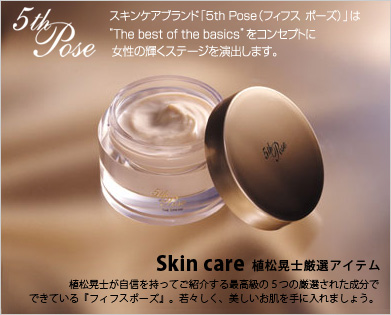 Skin care 植松晃士厳選アイテム 植松晃士が自信を持ってご紹介する、最高級の5つの厳選された成分でできている『フィフス&nbsp;ポーズ』。若々しく、美しいお肌を手に入れましょう。Skin care 植松晃士厳選アイテム－スキンケアブランド「5th Pose（フィフスポーズ）」は”The best of the basics”をコンセプトに女性の輝くステージを演出します。