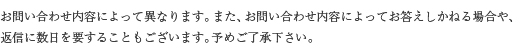 お問い合わせの内容によっては返信にお時間を頂く場合がございます。ご了承下さい